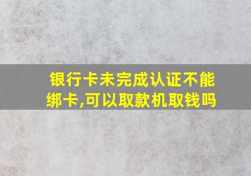 银行卡未完成认证不能绑卡,可以取款机取钱吗