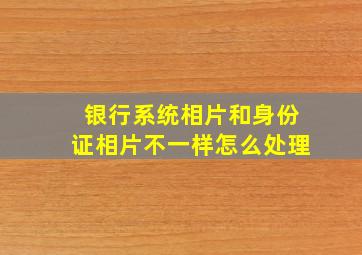 银行系统相片和身份证相片不一样怎么处理