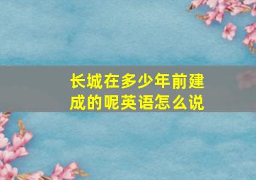 长城在多少年前建成的呢英语怎么说