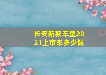 长安新款车型2021上市车多少钱