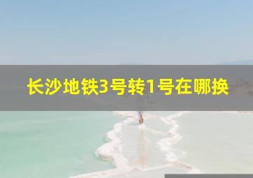 长沙地铁3号转1号在哪换