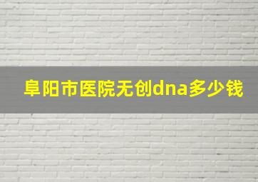 阜阳市医院无创dna多少钱