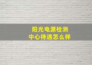 阳光电源检测中心待遇怎么样