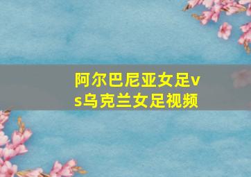 阿尔巴尼亚女足vs乌克兰女足视频