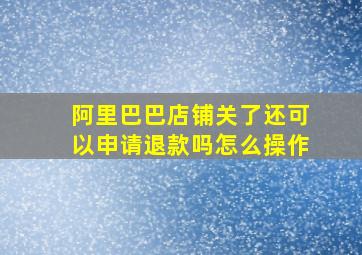 阿里巴巴店铺关了还可以申请退款吗怎么操作