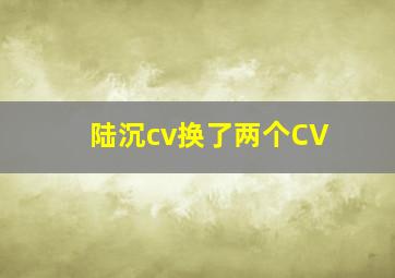 陆沉cv换了两个CV