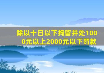 除以十日以下拘留并处1000元以上2000元以下罚款