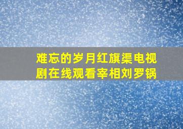 难忘的岁月红旗渠电视剧在线观看宰相刘罗锅