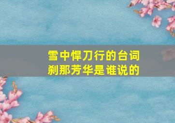 雪中悍刀行的台词刹那芳华是谁说的