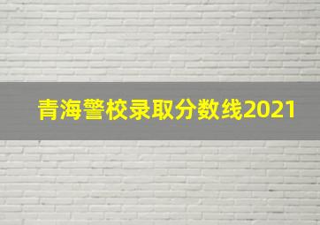 青海警校录取分数线2021