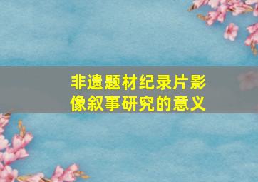 非遗题材纪录片影像叙事研究的意义