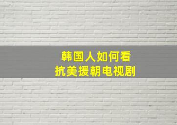 韩国人如何看抗美援朝电视剧