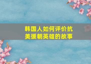 韩国人如何评价抗美援朝英雄的故事