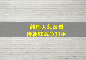 韩国人怎么看待朝鲜战争知乎