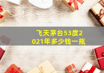 飞天茅台53度2021年多少钱一瓶