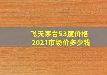 飞天茅台53度价格2021市场价多少钱