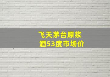 飞天茅台原浆酒53度市场价