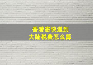 香港寄快递到大陆税费怎么算