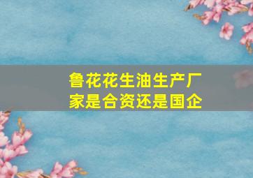 鲁花花生油生产厂家是合资还是国企