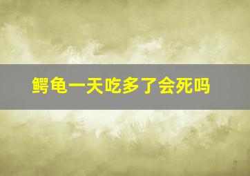 鳄龟一天吃多了会死吗