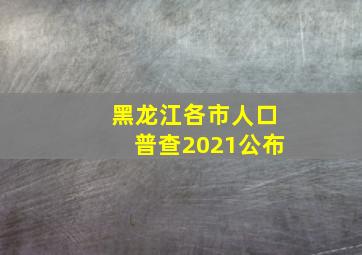 黑龙江各市人口普查2021公布