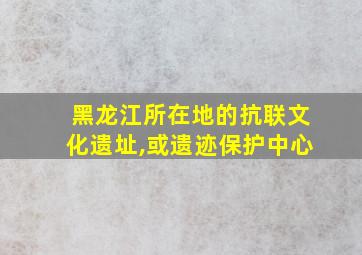 黑龙江所在地的抗联文化遗址,或遗迹保护中心