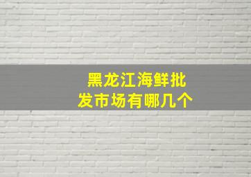 黑龙江海鲜批发市场有哪几个