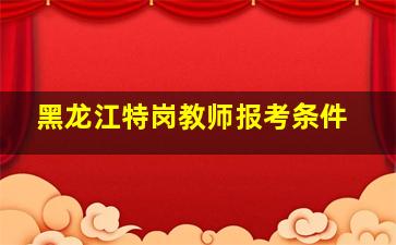 黑龙江特岗教师报考条件