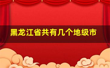 黑龙江省共有几个地级市