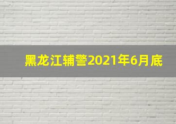 黑龙江辅警2021年6月底