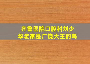 齐鲁医院口腔科刘少华老家是广饶大王的吗